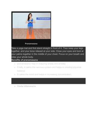 Pranamasana
Take a yoga mat and first stand straight in front of it. Then keep your legs
together, and your torso relaxed at your side. Close your eyes and look at
your palms together in the middle of your chest. Focus on your breath and
relax your whole body.
Benefits of pranamasana
● pranamasana help in reducing stress and anxiety.
● Firstly, it calms the nervous system and helps in creating physical
balance.
● It calms the mind and helps in increasing concentration.
● Hasta Uttanasana
 