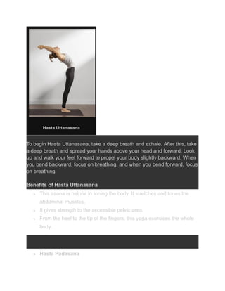 Hasta Uttanasana
To begin Hasta Uttanasana, take a deep breath and exhale. After this, take
a deep breath and spread your hands above your head and forward. Look
up and walk your feet forward to propel your body slightly backward. When
you bend backward, focus on breathing, and when you bend forward, focus
on breathing.
Benefits of Hasta Uttanasana
● This asana is helpful in toning the body. It stretches and tones the
abdominal muscles.
● It gives strength to the accessible pelvic area.
● From the heel to the tip of the fingers, this yoga exercises the whole
body.
● Hasta Padasana
 