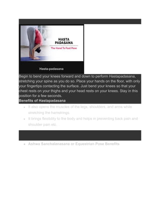 Hasta-padasana
Begin to bend your knees forward and down to perform Hastapadasana,
stretching your spine as you do so. Place your hands on the floor, with only
your fingertips contacting the surface. Just bend your knees so that your
chest rests on your thighs and your head rests on your knees. Stay in this
position for a few seconds.
Benefits of Hastapadasana
● It also opens the muscles of the legs, shoulders, and arms while
stretching the hamstrings.
● It brings flexibility to the body and helps in preventing back pain and
shoulder pain etc.
● Ashwa Sanchalanasana or Equestrian Pose Benefits
 