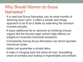 Why Should Women do Surya
Namaskar?
• It is said that Surya Namaskar can do what months of
slimming down can't. it offers a simple and cheap
approach to be fit as a fiddle by extending the stomach
muscles actually.
• It loses additional fat on stomach by fortifying drowsy
organs like the thyroid organ (which bigly affects our
weight) to increment hormonal emissions.
• Consistently honing Surya Namaskar can direct sporadic
menstrual cycles
• ladies can guarantee a simple labor.
• It helps in bringing back the shine all over, forestalling
onset of wrinkles and making it imperishable and brilliant
 