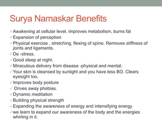 Surya Namaskar Benefits
Awakening at cellular level, improves metabolism, burns fat
Expansion of perception
Physical exercise , stretching, flexing of spine. Removes stiffness of
joints and ligaments.
De -stress.
Good sleep at night.
Miraculous delivery from disease -physical and mental.
Your skin is cleansed by sunlight and you have less BO. Clears
eyesight too.
Improves body posture
 Drives away phobias.
Dynamic meditation
Building physical strength
Expanding the awareness of energy and intensifying energy
we learn to expand our awareness of the body and the energies
whirling in it.
 
