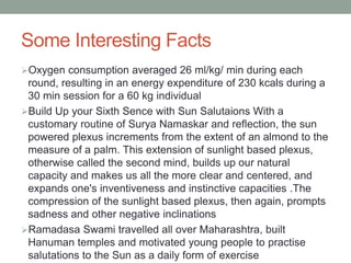 Some Interesting Facts
Oxygen consumption averaged 26 ml/kg/ min during each
round, resulting in an energy expenditure of 230 kcals during a
30 min session for a 60 kg individual
Build Up your Sixth Sence with Sun Salutaions With a
customary routine of Surya Namaskar and reflection, the sun
powered plexus increments from the extent of an almond to the
measure of a palm. This extension of sunlight based plexus,
otherwise called the second mind, builds up our natural
capacity and makes us all the more clear and centered, and
expands one's inventiveness and instinctive capacities .The
compression of the sunlight based plexus, then again, prompts
sadness and other negative inclinations
Ramadasa Swami travelled all over Maharashtra, built
Hanuman temples and motivated young people to practise
salutations to the Sun as a daily form of exercise
 