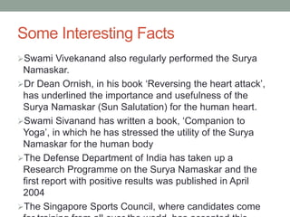 Some Interesting Facts
Swami Vivekanand also regularly performed the Surya
Namaskar.
Dr Dean Ornish, in his book ‘Reversing the heart attack’,
has underlined the importance and usefulness of the
Surya Namaskar (Sun Salutation) for the human heart.
Swami Sivanand has written a book, ‘Companion to
Yoga’, in which he has stressed the utility of the Surya
Namaskar for the human body
The Defense Department of India has taken up a
Research Programme on the Surya Namaskar and the
first report with positive results was published in April
2004
The Singapore Sports Council, where candidates come
 