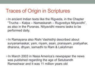 Traces of Origin in Scriptures
In ancient Indian texts like the Rigveda, in the Chapter
“Trucha – Kalpa – Namaskarah – Rugvediya Nityavidhi”,
as also in the Puranas. Nityavidhi means tasks to be
performed daily.
In Ramayana also Rishi Vashisthji described about
suryanamaskar, yam, niyam, asan, pranayam, pratiyahar,
dharana, dhyan, samadhi to Ram & Lakshman
In March 2003 in Nasa America’s newspaper the news
was published regarding the age of Setubandh
Rameshwar and It was 11 million years old
 