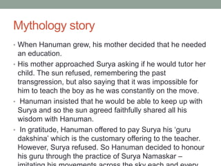Mythology story
• When Hanuman grew, his mother decided that he needed
an education.
• His mother approached Surya asking if he would tutor her
child. The sun refused, remembering the past
transgression, but also saying that it was impossible for
him to teach the boy as he was constantly on the move.
• Hanuman insisted that he would be able to keep up with
Surya and so the sun agreed faithfully shared all his
wisdom with Hanuman.
• In gratitude, Hanuman offered to pay Surya his ‘guru
dakshina’ which is the customary offering to the teacher.
However, Surya refused. So Hanuman decided to honour
his guru through the practice of Surya Namaskar –
 