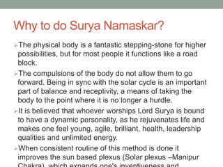 Why to do Surya Namaskar?
The physical body is a fantastic stepping-stone for higher
possibilities, but for most people it functions like a road
block.
The compulsions of the body do not allow them to go
forward. Being in sync with the solar cycle is an important
part of balance and receptivity, a means of taking the
body to the point where it is no longer a hurdle.
It is believed that whoever worships Lord Surya is bound
to have a dynamic personality, as he rejuvenates life and
makes one feel young, agile, brilliant, health, leadership
qualities and unlimited energy.
When consistent routine of this method is done it
improves the sun based plexus (Solar plexus –Manipur
 