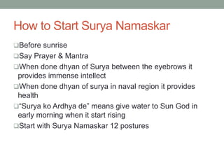 How to Start Surya Namaskar
Before sunrise
Say Prayer & Mantra
When done dhyan of Surya between the eyebrows it
provides immense intellect
When done dhyan of surya in naval region it provides
health
“Surya ko Ardhya de” means give water to Sun God in
early morning when it start rising
Start with Surya Namaskar 12 postures
 