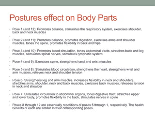 Postures effect on Body Parts
• Pose 1 (and 12): Promotes balance, stimulates the respiratory system, exercises shoulder,
back and neck muscles
•
• Pose 2 (and 11): Promotes balance, promotes digestion, exercises arms and shoulder
muscles, tones the spine, promotes flexibility in back and hips
•
• Pose 3 (and 10): Promotes blood circulation, tones abdominal tracts, stretches back and leg
muscles, stimulates spinal nerves, stimulates lymphatic system
•
• Pose 4 (and 9): Exercises spine, strengthens hand and wrist muscles
•
• Pose 5 (and 8): Stimulates blood circulation, strengthens the heart, strengthens wrist and
arm muscles, relieves neck and shoulder tension
•
• Pose 6: Strengthens leg and arm muscles, increases flexibility in neck and shoulders,
stretches arms, shoulder, neck and back muscles, exercises back muscles, releases tension
in neck and shoulder
•
• Pose 7: Stimulates circulation to abdominal organs, tones digestive tract, stretches upper
and lower body, promotes flexibility in the back, stimulates nerves in spine
•
• Poses 8 through 12 are essentially repetitions of poses 5 through 1, respectively. The health
benefits of each are similar to their corresponding poses.
 