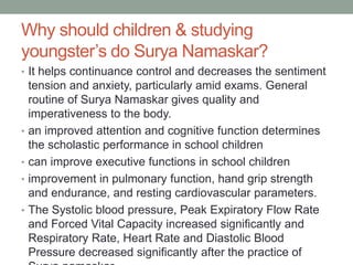 Why should children & studying
youngster’s do Surya Namaskar?
• It helps continuance control and decreases the sentiment
tension and anxiety, particularly amid exams. General
routine of Surya Namaskar gives quality and
imperativeness to the body.
• an improved attention and cognitive function determines
the scholastic performance in school children
• can improve executive functions in school children
• improvement in pulmonary function, hand grip strength
and endurance, and resting cardiovascular parameters.
• The Systolic blood pressure, Peak Expiratory Flow Rate
and Forced Vital Capacity increased significantly and
Respiratory Rate, Heart Rate and Diastolic Blood
Pressure decreased significantly after the practice of
 