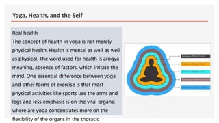 Yoga, Health, and the Self
Real health
The concept of health in yoga is not merely
physical health. Health is mental as well as well
as physical. The word used for health is arogya
meaning, absence of factors, which irritate the
mind. One essential difference between yoga
and other forms of exercise is that most
physical activities like sports use the arms and
legs and less emphasis is on the vital organs;
where are yoga concentrates more on the
flexibility of the organs in the thoracic
 