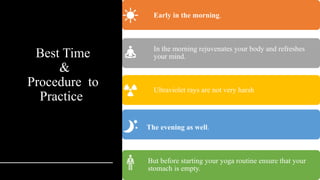 Best Time
&
Procedure to
Practice
Early in the morning.
In the morning rejuvenates your body and refreshes
your mind.
Ultraviolet rays are not very harsh
The evening as well.
But before starting your yoga routine ensure that your
stomach is empty.
 