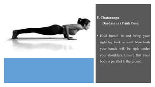 5. Chaturanga
Dandasana (Plank Pose)
• Hold breath in and bring your
right leg back as well. Now both
your hands will be right under
your shoulders. Ensure that your
body is parallel to the ground.
 