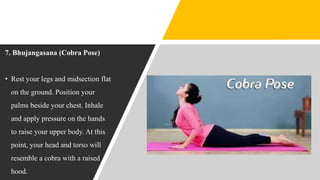 7. Bhujangasana (Cobra Pose)
• Rest your legs and midsection flat
on the ground. Position your
palms beside your chest. Inhale
and apply pressure on the hands
to raise your upper body. At this
point, your head and torso will
resemble a cobra with a raised
hood.
 