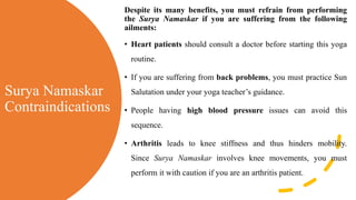 Surya Namaskar
Contraindications
Despite its many benefits, you must refrain from performing
the Surya Namaskar if you are suffering from the following
ailments:
• Heart patients should consult a doctor before starting this yoga
routine.
• If you are suffering from back problems, you must practice Sun
Salutation under your yoga teacher’s guidance.
• People having high blood pressure issues can avoid this
sequence.
• Arthritis leads to knee stiffness and thus hinders mobility.
Since Surya Namaskar involves knee movements, you must
perform it with caution if you are an arthritis patient.
 