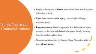 Surya Namaskar
Contraindications
• People suffering due to hernia must refrain from practicing Sun
Salutation as well.
• If you have a severe wrist injury, you can give this yoga
sequence a miss.
• Pregnant women should not practice Sun Salutation as it puts
pressure on the back and abdominal regions, thereby harming
both the mother and the fetus.
• Women must also avoid performing Surya Namaskar while on
their Menstruation.
 