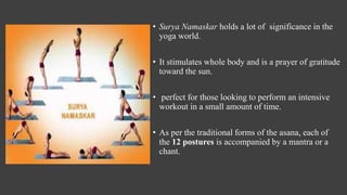 • Surya Namaskar holds a lot of significance in the
yoga world.
• It stimulates whole body and is a prayer of gratitude
toward the sun.
• perfect for those looking to perform an intensive
workout in a small amount of time.
• As per the traditional forms of the asana, each of
the 12 postures is accompanied by a mantra or a
chant.
 