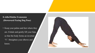8.AdhoMukha Svanasana
(Downward Facing Dog Pose)
• Keep your palms and feet where they
are. Exhale and gently lift your hips,
so that the body forms an inverted
‘V’. Straighten your elbows and
knees.
 