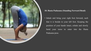 10. Hasta Padasana (Standing Forward Bend)
• Inhale and bring your right foot forward, such
that it is beside to your left foot. Keeping the
position of your hands intact, exhale and slowly
bend your torso to enter into the Hasta
Padasana pose.
 