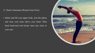11. Hasta Uttanasana (Raised Arms Pose)
• Inhale and lift your upper body. Join the palms
and raise your arms above your head. Then
bend backward and biceps must stay close to
your ears.
 