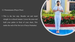 12. Pranamasana (Prayer Pose)
• This is the last step. Breathe out and stand
straight in a relaxed manner. Lower the arms and
hold your palms in front of your chest. This
marks the end of the first set of Surya Namaskar.
 