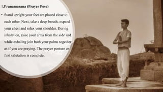 1.Pranamasana (Prayer Pose)
• Stand upright your feet are placed close to
each other. Next, take a deep breath, expand
your chest and relax your shoulder. During
inhalation, raise your arms from the side and
while exhaling join both your palms together
as if you are praying. The prayer posture or
first salutation is complete.
 