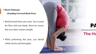 3.Hasta Padasana
(Standing Forward Bend Pose)
• Bend forward from your waist. Try to touch
the floor with your hands. However, ensure
that your spine remains straight.
• While performing this pose, you should
exhale slowly and thoroughly.
 