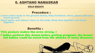 6. ASHTANG NAMASKAR
HOLD BREATH
Procedure :
Lower entire body to the ground slowly. Only forehead, chest, knees and toes
touch ground.
Keep hands and elbows close to the body. Keep feet together and knees
together.
Benefits :
This posture makes the arms strong. I
f ladies perform this Asana before getting pregnant, the breast
fed babies could be saved from the attacks of many diseases.
 