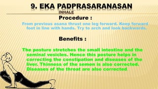 9. EKA PADPRASARANASAN
INHALE
Procedure :
From previous asana thrust one leg forward. Keep forward
foot in line with hands. Try to arch and look backwards.
Benefits :
The posture stretches the small intestine and the
seminal vesicles. Hence this posture helps in
correcting the constipation and diseases of the
liver. Thinness of the semen is also corrected.
Diseases of the throat are also corrected.
 