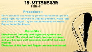 10. UTTANASAN
EXHALE
Procedure :
From previous asana keep palms flat fixed on ground.
Bring right foot forward in original position. Keep legs
and arms straight. Try to touch forehead to knees.
Do not bend the knees.
Benefits :
Disorders of the belly and digestive system are
corrected. The chest and hands become stronger
and you become well balanced, beautiful and good
looking.
Diseases of the feet and fingers are also corrected.
 