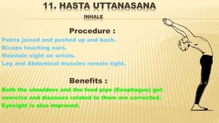 11. HASTA UTTANASANA
INHALE
Procedure :
Palms joined and pushed up and back.
Biceps touching ears.
Maintain sight on wrists.
Leg and Abdominal muscles remain tight.
Benefits :
Both the shoulders and the food pipe (Esophagus) get
exercise and diseases related to them are corrected.
Eyesight is also improved.
 