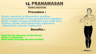 12. PRANAMASAN
NORMAL BREATHING
Procedure :
Hands together in Namaskar position
Forearms parallel to the ground Feet together.
Body weight evenly distributed over both feet.
Calves, quads and hamstrings tightened.
Abdominal muscles tightened.
Benefits :
Good for the diseases of the throat.
Voice is enhanced.
Both mind and body become healthy.
 
