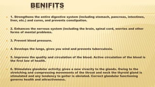 BENIFITS
 1. Strengthens the entire digestive system (including stomach, pancreas, intestines,
liver, etc.) and cures, and prevents constipation.
 2. Enhances the nervous system (including the brain, spinal cord, worries and other
forms of mental problems.
 3. Prevent blood pressure.
 4. Develops the lungs, gives you wind and prevents tuberculosis.
 5. Improves the quality and circulation of the blood. Active circulation of the blood is
the first law of health.
 6. Stimulates glandular activity; gives a new vivacity to the glands. Owing to the
stretching and compressing movements of the throat and neck the thyroid gland is
stimulated and any tendency to goiter is obviated. Correct glandular functioning
governs health and attractiveness.
 