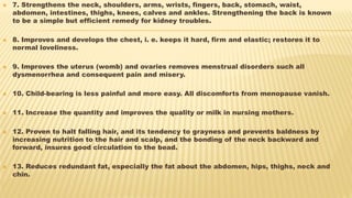  7. Strengthens the neck, shoulders, arms, wrists, fingers, back, stomach, waist,
abdomen, intestines, thighs, knees, calves and ankles. Strengthening the back is known
to be a simple but efficient remedy for kidney troubles.
 8. Improves and develops the chest, i. e. keeps it hard, firm and elastic; restores it to
normal loveliness.
 9. Improves the uterus (womb) and ovaries removes menstrual disorders such all
dysmenorrhea and consequent pain and misery.
 10. Child-bearing is less painful and more easy. All discomforts from menopause vanish.
 11. Increase the quantity and improves the quality or milk in nursing mothers.
 12. Proven to halt falling hair, and its tendency to grayness and prevents baldness by
increasing nutrition to the hair and scalp, and the bonding of the neck backward and
forward, insures good circulation to the bead.
 13. Reduces redundant fat, especially the fat about the abdomen, hips, thighs, neck and
chin.
 