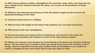 14. Will remove kidney troubles. Strengthens the stomach, neck, back, and chest by the
mere rolling of the stomach towards the spine, as in some of the positions of Surya
Namaskar.
 15. Reduces the abnormal prominence of the the Adam’s apple by the forward and
backward bending of the nook.
 16. Improves knock-knees in walking.
 17. Will increase the height of the body if the positions are correctly performed.
 18. Will prevent and cure constipation.
 19. Not merely gives you external form, shapeliness and muscle of the body, but
improves and normalizes the function of most of the vital internal organs.
 20. Makes you immune from disease by tremendously increasing your disease-resisting
power. The practical test of health is that one should never have even ordinary cold or
cough, which is regarded even by some medical men as inevitable or as a matter of
course. A healthy person never feels that he has any organ or limb.
 