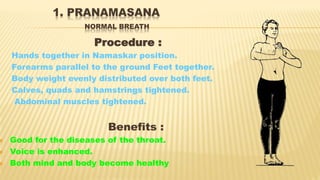 1. PRANAMASANA
NORMAL BREATH
Procedure :
Hands together in Namaskar position.
Forearms parallel to the ground Feet together.
Body weight evenly distributed over both feet.
Calves, quads and hamstrings tightened.
Abdominal muscles tightened.
Benefits :
 Good for the diseases of the throat.
 Voice is enhanced.
 Both mind and body become healthy
 