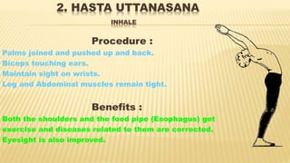 2. HASTA UTTANASANA
INHALE
Procedure :
Palms joined and pushed up and back.
Biceps touching ears.
Maintain sight on wrists.
Leg and Abdominal muscles remain tight.
Benefits :
Both the shoulders and the food pipe (Esophagus) get
exercise and diseases related to them are corrected.
Eyesight is also improved.
 