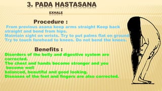 3. PADA HASTASANA
EXHALE
Procedure :
From previous asana keep arms straight Keep back
straight and bend from hips.
Maintain sight on wrists. Try to put palms flat on ground.
Try to touch forehead to knees. Do not bend the knees.
Benefits :
Disorders of the belly and digestive system are
corrected.
The chest and hands become stronger and you
become well
balanced, beautiful and good looking.
Diseases of the feet and fingers are also corrected.
 