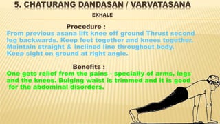 5. CHATURANG DANDASAN / VARVATASANA
EXHALE
Procedure :
From previous asana lift knee off ground Thrust second
leg backwards. Keep feet together and knees together.
Maintain straight & inclined line throughout body.
Keep sight on ground at right angle.
Benefits :
One gets relief from the pains - specially of arms, legs
and the knees. Bulging waist is trimmed and it is good
for the abdominal disorders.
 