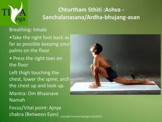 Chturtham Sthiti :Ashva Sanchalanasana/Ardha-bhujang-asan
Breathing: Inhale
•Take the right foot back as
far as possible keeping your
palms on the floor
• Press the right toes on
the floor
Left thigh touching the
chest, lower the spine, arch
the chest up and look up.
Mantra: Om Bhaanave
Namah
Focus/Vital point: Ajnye
chakra (Between Eyes) copyright to www.tiyayoga.org (2013)

 