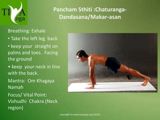 Pancham Sthiti :ChaturangaDandasana/Makar-asan
Breathing: Exhale
• Take the left leg back
• keep your straight on
palms and toes. Facing
the ground
• keep your neck in line
with the back.
Mantra: Om Khagaya
Namah
Focus/ Vital Point:
Vishudhi Chakra (Neck
region)
copyright to www.tiyayoga.org (2013)

 