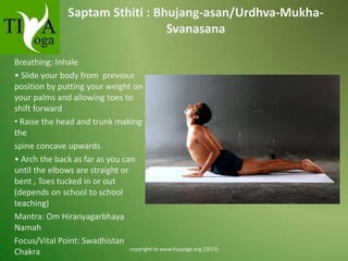 Saptam Sthiti : Bhujang-asan/Urdhva-MukhaSvanasana
Breathing: Inhale
• Slide your body from previous
position by putting your weight on
your palms and allowing toes to
shift forward
• Raise the head and trunk making
the
spine concave upwards
• Arch the back as far as you can
until the elbows are straight or
bent , Toes tucked in or out
(depends on school to school
teaching)
Mantra: Om Hiranyagarbhaya
Namah
Focus/Vital Point: Swadhistan
copyright to www.tiyayoga.org (2013)
Chakra

 