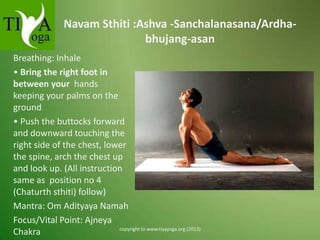 Navam Sthiti :Ashva -Sanchalanasana/Ardhabhujang-asan
Breathing: Inhale
• Bring the right foot in
between your hands
keeping your palms on the
ground
• Push the buttocks forward
and downward touching the
right side of the chest, lower
the spine, arch the chest up
and look up. (All instruction
same as position no 4
(Chaturth sthiti) follow)
Mantra: Om Adityaya Namah
Focus/Vital Point: Ajneya
copyright to www.tiyayoga.org (2013)
Chakra

 