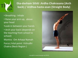 Eka-dasham Sthiti :Ardha Chakrasana (Arch
back) / Urdhva-hasta-asan (Straight Body)
• Breathing : Inhale
• Raise your arm up, above
your head
•Look in between your hands
• Arch your back (depends on
the teaching from school to
school)
Mantra: Om Arkaya Namah
Focus /vital point: Vishudhi
Chakra (Neck Region )

copyright to www.tiyayoga.org (2013)

 