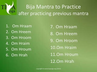 Bija Mantra to Practice
after practicing previous mantra
1.
2.
3.
4.
5.
6.

Om Hraam
Om Hreem
Om Hroom
Om Hraim
Om Hroum
Om Hrah

7. Om Hraam
8. Om Hreem
9. Om Hroom
10.Om Hraim
11.Om Hroum
12.Om Hrah
copyright to www.tiyayoga.org (2013)

 