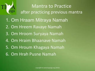 Mantra to Practice
after practicing previous mantra

1. Om Hraam Mitraya Namah
2. Om Hreem Ravaye Namah
3. Om Hroom Suryaya Namah
4. Om Hraim Bhaanave Namah
5. Om Hroum Khagaya Namah
6. Om Hrah Pusne Namah
copyright to www.tiyayoga.org (2013)

 