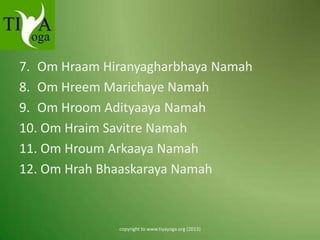 7. Om Hraam Hiranyagharbhaya Namah
8. Om Hreem Marichaye Namah
9. Om Hroom Adityaaya Namah
10. Om Hraim Savitre Namah
11. Om Hroum Arkaaya Namah
12. Om Hrah Bhaaskaraya Namah

copyright to www.tiyayoga.org (2013)

 