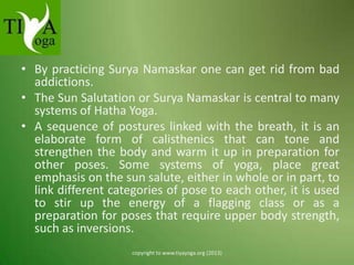 • By practicing Surya Namaskar one can get rid from bad
addictions.
• The Sun Salutation or Surya Namaskar is central to many
systems of Hatha Yoga.
• A sequence of postures linked with the breath, it is an
elaborate form of calisthenics that can tone and
strengthen the body and warm it up in preparation for
other poses. Some systems of yoga, place great
emphasis on the sun salute, either in whole or in part, to
link different categories of pose to each other, it is used
to stir up the energy of a flagging class or as a
preparation for poses that require upper body strength,
such as inversions.
copyright to www.tiyayoga.org (2013)

 