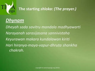 The starting shloka: (The prayer.)

Dhynam
Dheyah sada savitru mandala madhyawarti
Narayanah sarasijasana sannivistaha
Keyurawan makara kundalawan kiriti
Hari hiranya-maya-vapur-dhruta shankha
chakrah.

copyright to www.tiyayoga.org (2013)

 