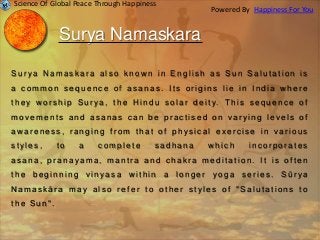 Surya Namaskara
S u r y a N a m a s k a r a a l s o k n o wn i n E n g l i s h a s S u n S a l u t a t i o n i s
a c o m m o n s e q u e n c e o f a s a n a s . I t s o r i g i n s l i e i n I n d i a w h e r e
t h e y w o r s h i p S u r y a , t h e H i n d u s o l a r d e i t y. T h i s s e q u e n c e o f
m o v e m e n t s a n d a s a n a s c a n b e p r a c t i s e d o n v a r y i n g l e v e l s o f
a w a r e n e s s , r a n g i n g f r o m t h a t o f p h y s i c a l e x e r c i s e i n v a r i o u s
s t y l e s , t o a c o m p l e t e s a d h a n a w h i c h i n c o r p o r a t e s
a s a n a , p r a n a y a m a , m a n t r a a n d c h a k r a m e d i t a t i o n . I t i s o f t e n
t h e b e g i n n i n g v i n y a s a wi t h i n a l o n g e r y o g a s e r i e s . S ū r y a
N a m a s k ā r a m a y a l s o r e f e r t o o t h e r s t y l e s o f " S a l u t a t i o n s t o
t h e S u n " .
Science Of Global Peace Through Happiness
Happiness For YouPowered By
 
