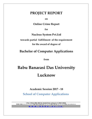 PROJECT REPORT
on
Online Crime Report
for
Nucleus System Pvt.Ltd
towards partial fulfillment of the requirement
for the award of degree of
Bachelor of Computer Applications
from
Babu Banarasi Das University
Lucknow
Academic Session 2017 - 18
School of Computer Applications
I Floor, H-Block, BBDU, BBD City, Faizabad Road, Lucknow (U. P.) INDIA 226028
PHONE: HEAD: 0522-3911127, 3911321 Dept. Adm. & Exam Cell: 0522-3911326 Dept. T&P Cell: 0522-3911128; E-Mail: head.sca@gmail.com
w w w . b b d u . a c . i n
 